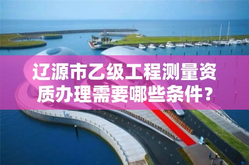 辽源市乙级工程测量资质办理需要哪些条件？