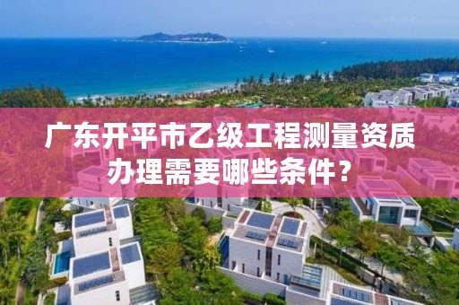 广东开平市乙级工程测量资质办理需要哪些条件?