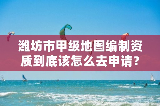 潍坊市甲级地图编制资质到底该怎么去申请?