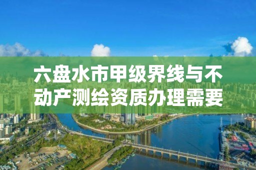 六盘水市甲级界线与不动产测绘资质办理需要哪些条件?