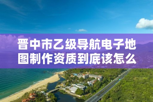 晋中市乙级导航电子地图制作资质到底该怎么去申请？