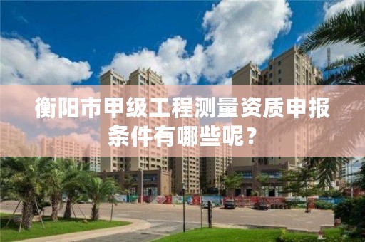 衡阳市甲级工程测量资质申报条件有哪些呢?