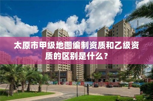 太原市甲级地图编制资质和乙级资质的区别是什么?