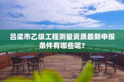 吕梁市乙级工程测量资质最新申报条件有哪些呢?
