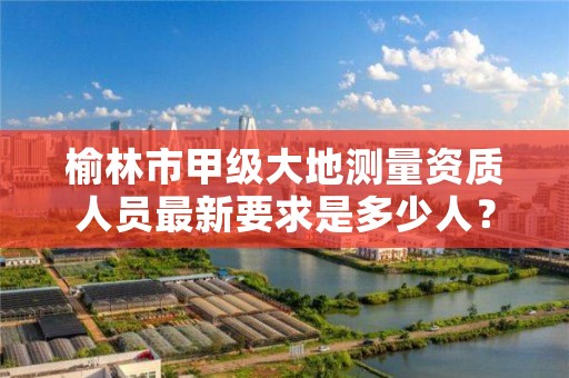 榆林市甲级大地测量资质人员最新要求是多少人?