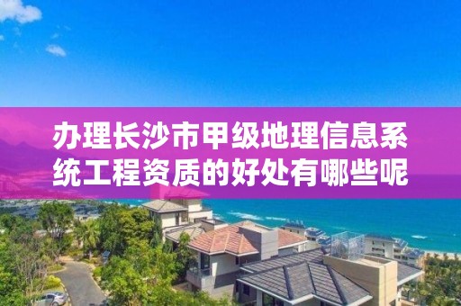 办理长沙市甲级地理信息系统工程资质的好处有哪些呢?