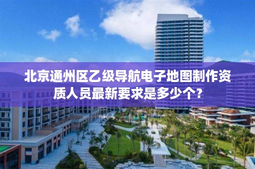 北京通州区乙级导航电子地图制作资质人员最新要求是多少个?