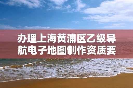 办理上海黄浦区乙级导航电子地图制作资质要求是什么呢?