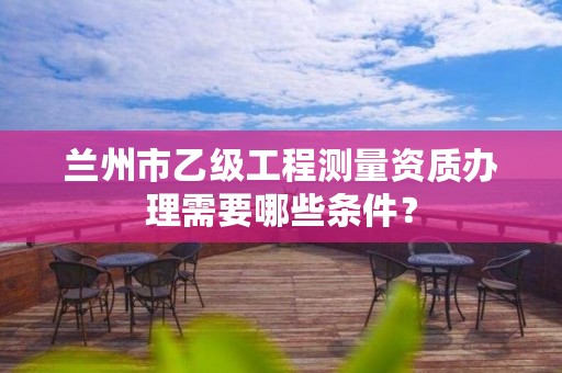 兰州市乙级工程测量资质办理需要哪些条件?