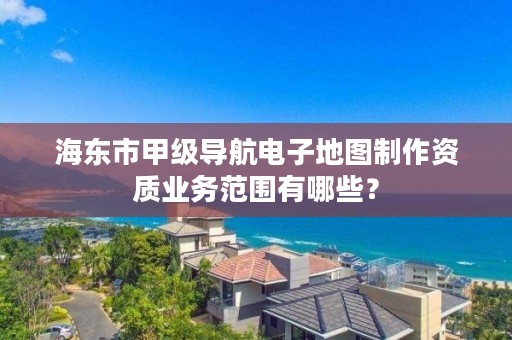 海东市甲级导航电子地图制作资质业务范围有哪些？