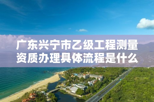 广东兴宁市乙级工程测量资质办理具体流程是什么?