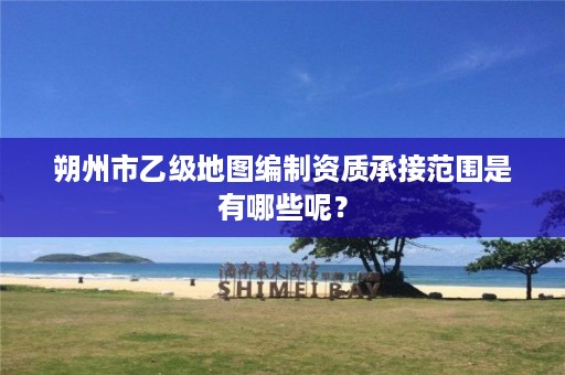 朔州市乙级地图编制资质承接范围是有哪些呢？