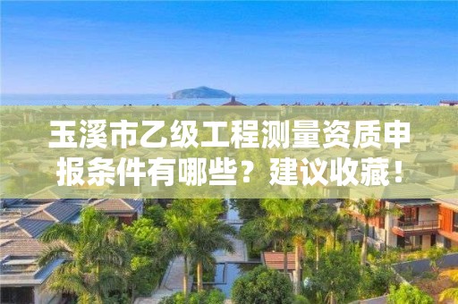 玉溪市乙级工程测量资质申报条件有哪些？建议收藏！