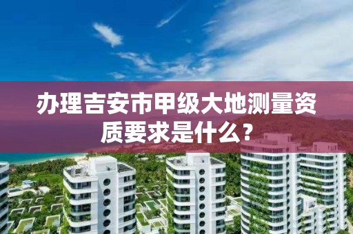 办理吉安市甲级大地测量资质要求是什么?