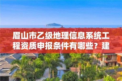 眉山市乙级地理信息系统工程资质申报条件有哪些?建议收藏!