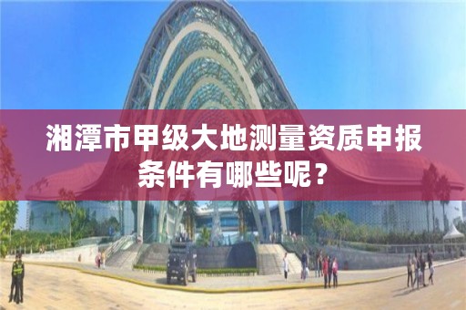 湘潭市甲级大地测量资质申报条件有哪些呢?