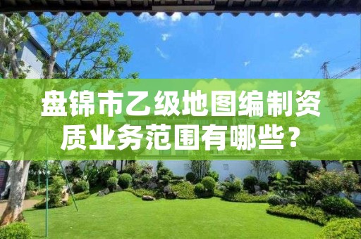 盘锦市乙级地图编制资质业务范围有哪些?