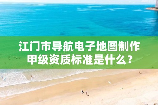 江门市导航电子地图制作甲级资质标准是什么?