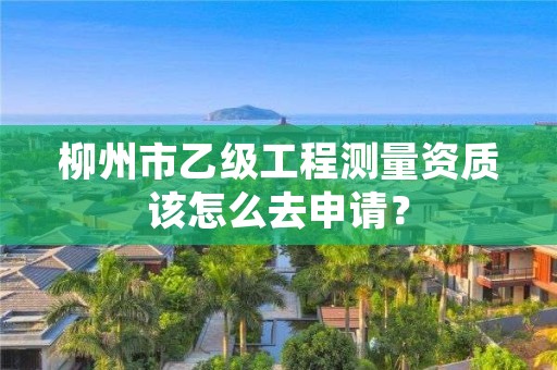 柳州市乙级工程测量资质该怎么去申请?