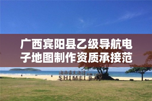 广西宾阳县乙级导航电子地图制作资质承接范围是有哪些呢？