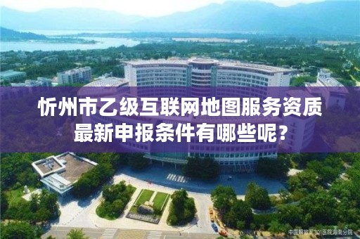 忻州市乙级互联网地图服务资质最新申报条件有哪些呢？