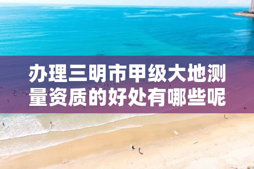 办理三明市甲级大地测量资质的好处有哪些呢?