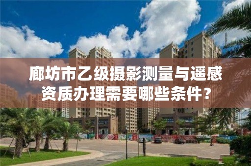 廊坊市乙级摄影测量与遥感资质办理需要哪些条件?