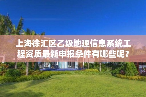 上海徐汇区乙级地理信息系统工程资质最新申报条件有哪些呢?