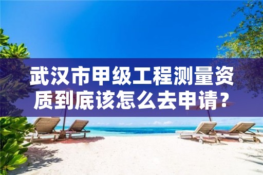武汉市甲级工程测量资质到底该怎么去申请?