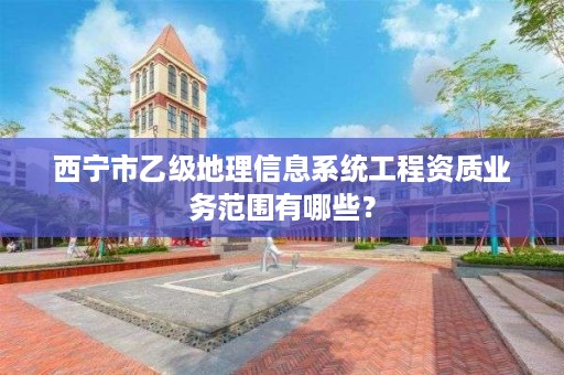 西宁市乙级地理信息系统工程资质业务范围有哪些？