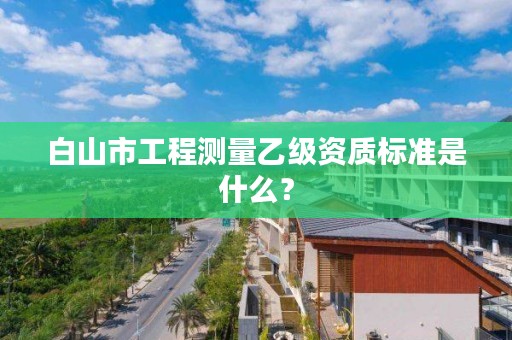 白山市工程测量乙级资质标准是什么？