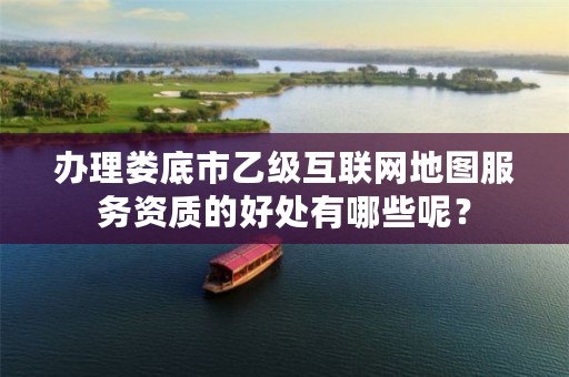 办理娄底市乙级互联网地图服务资质的好处有哪些呢?