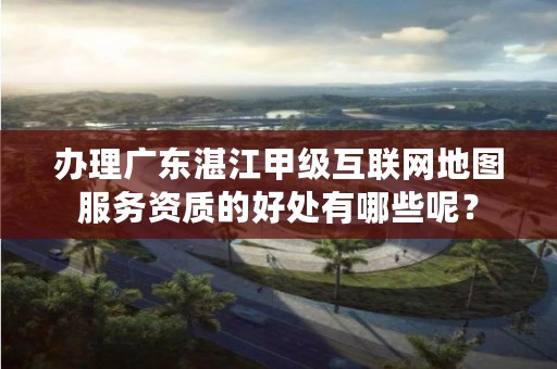 办理广东湛江甲级互联网地图服务资质的好处有哪些呢?