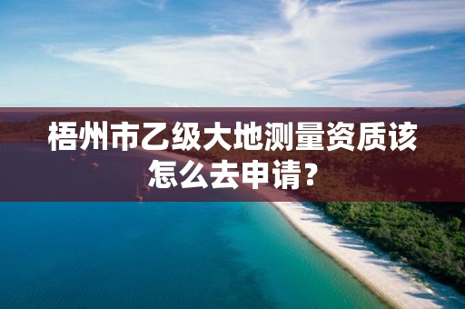 梧州市乙级大地测量资质该怎么去申请？