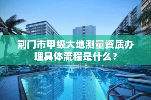 荆门市甲级大地测量资质办理具体流程是什么?