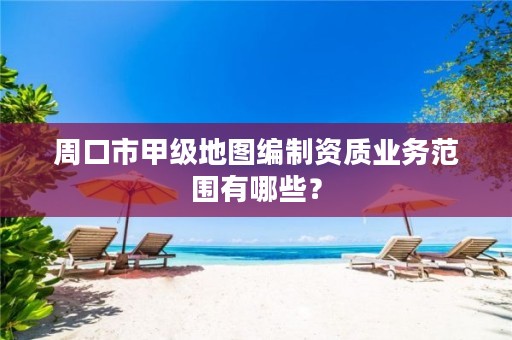 周口市甲级地图编制资质业务范围有哪些？