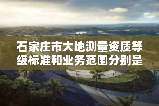 石家庄市大地测量资质等级标准和业务范围分别是什么？