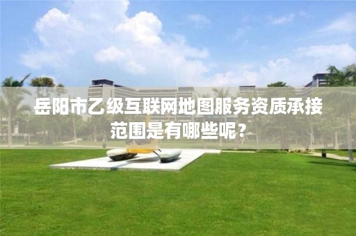 岳阳市乙级互联网地图服务资质承接范围是有哪些呢?