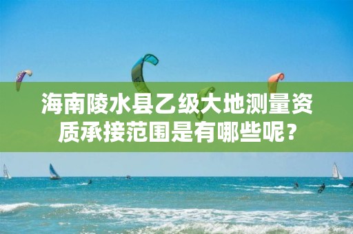 海南陵水县乙级大地测量资质承接范围是有哪些呢?