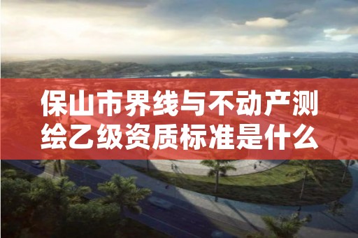 保山市界线与不动产测绘乙级资质标准是什么（你了解过吗）