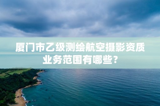 厦门市乙级测绘航空摄影资质业务范围有哪些?