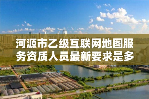 河源市乙级互联网地图服务资质人员最新要求是多少个?