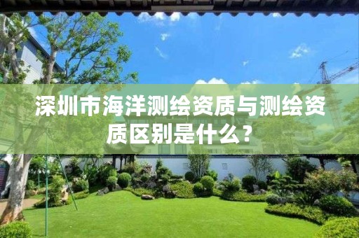 深圳市海洋测绘资质与测绘资质区别是什么?