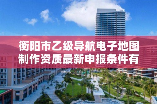 衡阳市乙级导航电子地图制作资质最新申报条件有哪些呢?