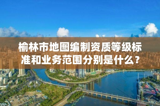 榆林市地图编制资质等级标准和业务范围分别是什么?
