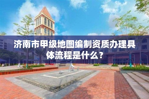 济南市甲级地图编制资质办理具体流程是什么?