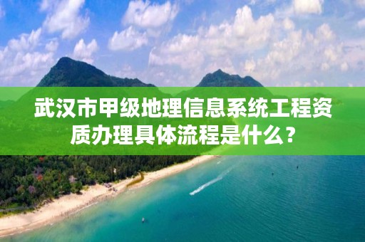 武汉市甲级地理信息系统工程资质办理具体流程是什么?