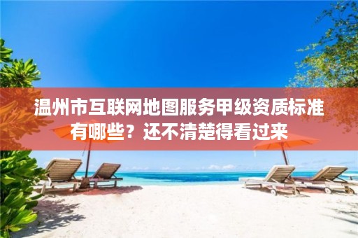 温州市互联网地图服务甲级资质标准有哪些?还不清楚得看过来