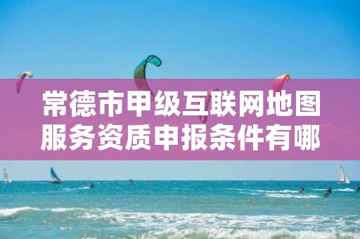 常德市甲级互联网地图服务资质申报条件有哪些呢?