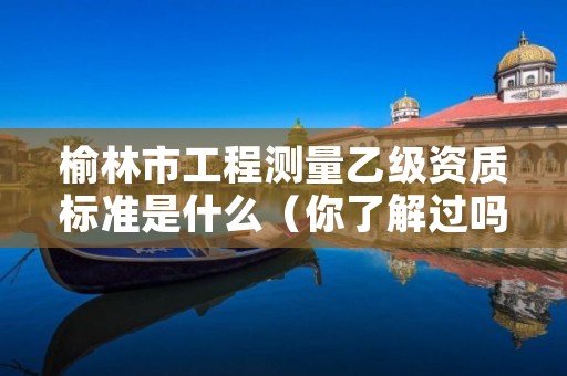 榆林市工程测量乙级资质标准是什么(你了解过吗)